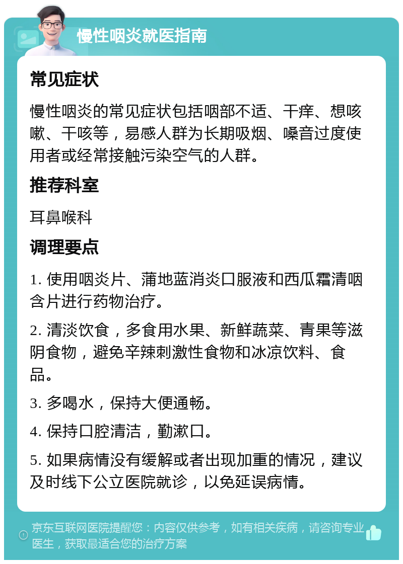 慢性咽炎就医指南 常见症状 慢性咽炎的常见症状包括咽部不适、干痒、想咳嗽、干咳等，易感人群为长期吸烟、嗓音过度使用者或经常接触污染空气的人群。 推荐科室 耳鼻喉科 调理要点 1. 使用咽炎片、蒲地蓝消炎口服液和西瓜霜清咽含片进行药物治疗。 2. 清淡饮食，多食用水果、新鲜蔬菜、青果等滋阴食物，避免辛辣刺激性食物和冰凉饮料、食品。 3. 多喝水，保持大便通畅。 4. 保持口腔清洁，勤漱口。 5. 如果病情没有缓解或者出现加重的情况，建议及时线下公立医院就诊，以免延误病情。