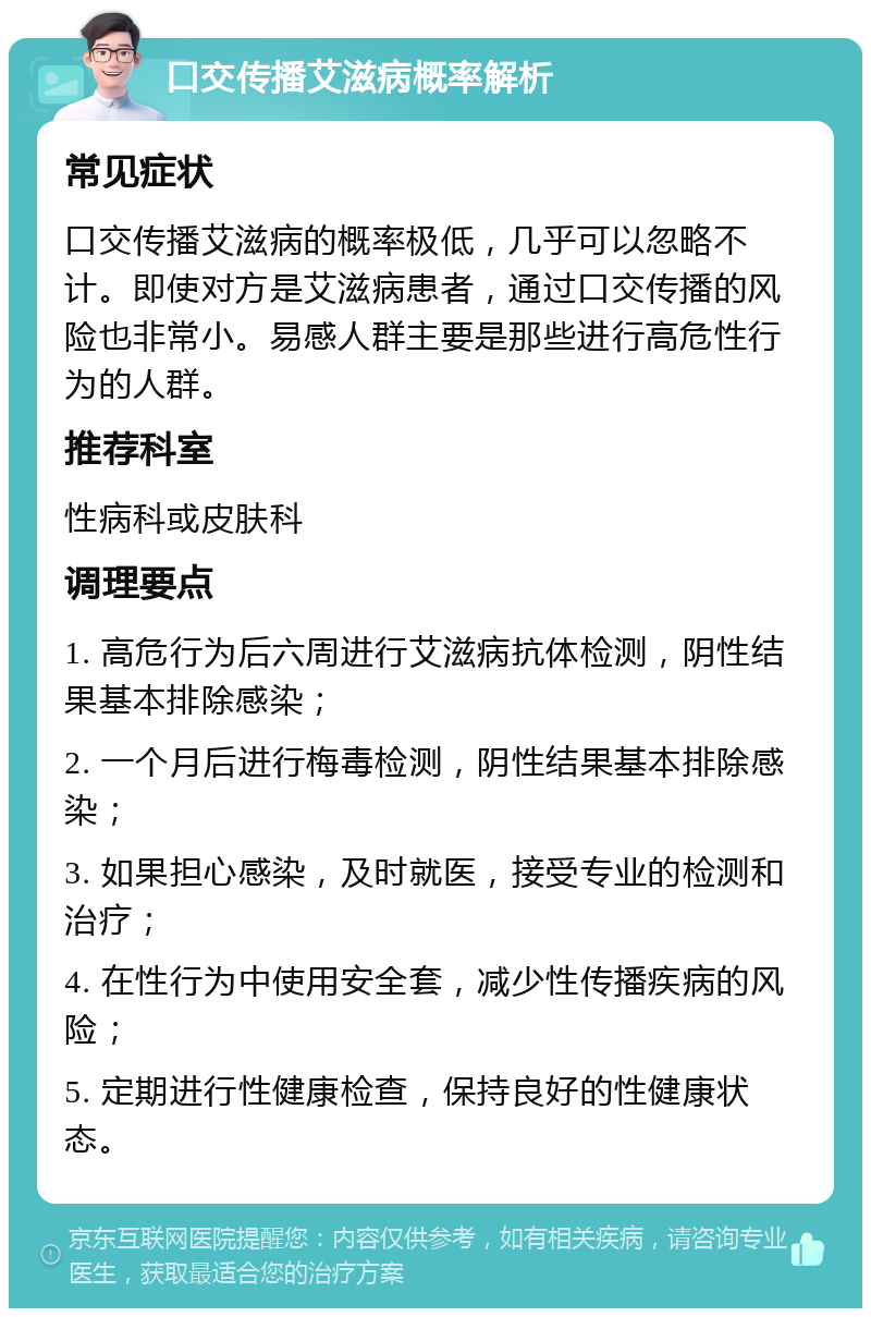 口交传播艾滋病概率解析 常见症状 口交传播艾滋病的概率极低，几乎可以忽略不计。即使对方是艾滋病患者，通过口交传播的风险也非常小。易感人群主要是那些进行高危性行为的人群。 推荐科室 性病科或皮肤科 调理要点 1. 高危行为后六周进行艾滋病抗体检测，阴性结果基本排除感染； 2. 一个月后进行梅毒检测，阴性结果基本排除感染； 3. 如果担心感染，及时就医，接受专业的检测和治疗； 4. 在性行为中使用安全套，减少性传播疾病的风险； 5. 定期进行性健康检查，保持良好的性健康状态。