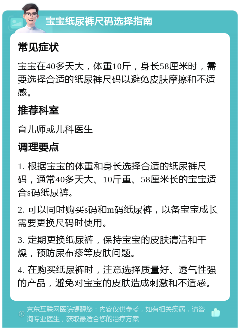 宝宝纸尿裤尺码选择指南 常见症状 宝宝在40多天大，体重10斤，身长58厘米时，需要选择合适的纸尿裤尺码以避免皮肤摩擦和不适感。 推荐科室 育儿师或儿科医生 调理要点 1. 根据宝宝的体重和身长选择合适的纸尿裤尺码，通常40多天大、10斤重、58厘米长的宝宝适合s码纸尿裤。 2. 可以同时购买s码和m码纸尿裤，以备宝宝成长需要更换尺码时使用。 3. 定期更换纸尿裤，保持宝宝的皮肤清洁和干燥，预防尿布疹等皮肤问题。 4. 在购买纸尿裤时，注意选择质量好、透气性强的产品，避免对宝宝的皮肤造成刺激和不适感。