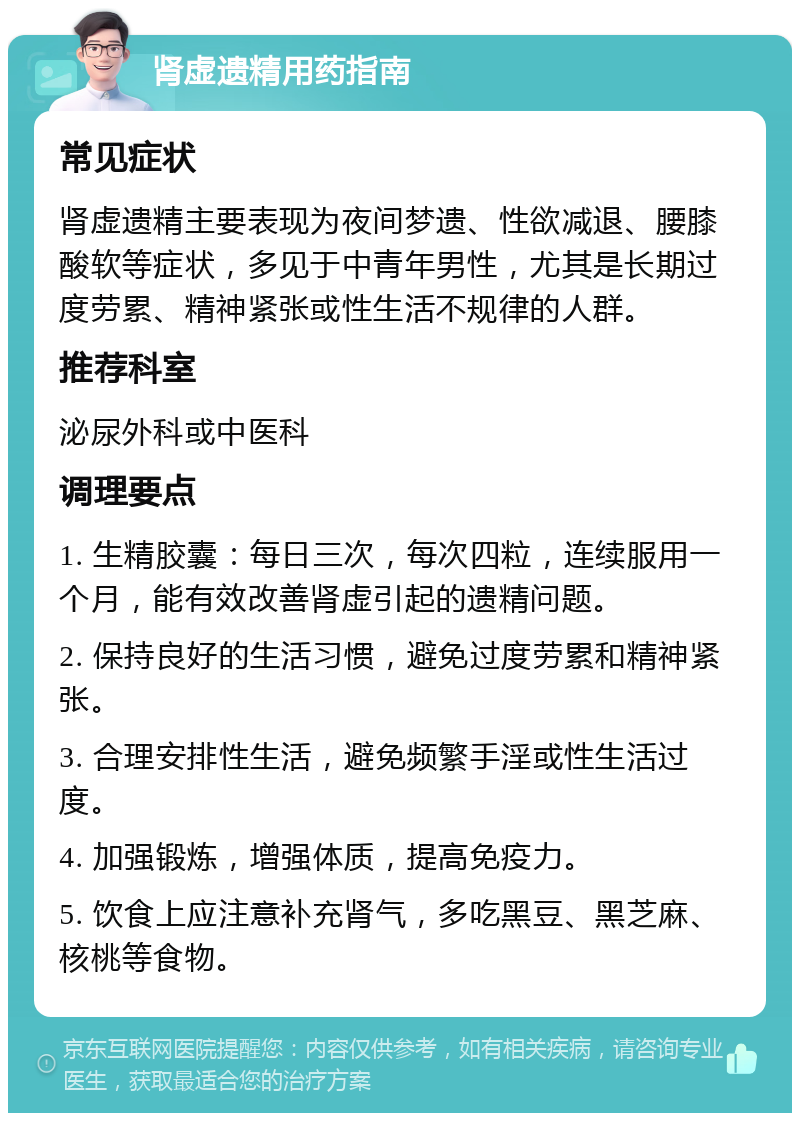 肾虚遗精用药指南 常见症状 肾虚遗精主要表现为夜间梦遗、性欲减退、腰膝酸软等症状，多见于中青年男性，尤其是长期过度劳累、精神紧张或性生活不规律的人群。 推荐科室 泌尿外科或中医科 调理要点 1. 生精胶囊：每日三次，每次四粒，连续服用一个月，能有效改善肾虚引起的遗精问题。 2. 保持良好的生活习惯，避免过度劳累和精神紧张。 3. 合理安排性生活，避免频繁手淫或性生活过度。 4. 加强锻炼，增强体质，提高免疫力。 5. 饮食上应注意补充肾气，多吃黑豆、黑芝麻、核桃等食物。