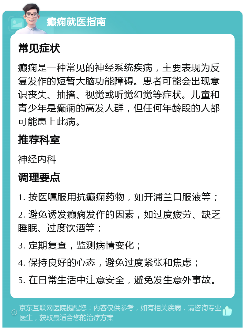 癫痫就医指南 常见症状 癫痫是一种常见的神经系统疾病，主要表现为反复发作的短暂大脑功能障碍。患者可能会出现意识丧失、抽搐、视觉或听觉幻觉等症状。儿童和青少年是癫痫的高发人群，但任何年龄段的人都可能患上此病。 推荐科室 神经内科 调理要点 1. 按医嘱服用抗癫痫药物，如开浦兰口服液等； 2. 避免诱发癫痫发作的因素，如过度疲劳、缺乏睡眠、过度饮酒等； 3. 定期复查，监测病情变化； 4. 保持良好的心态，避免过度紧张和焦虑； 5. 在日常生活中注意安全，避免发生意外事故。