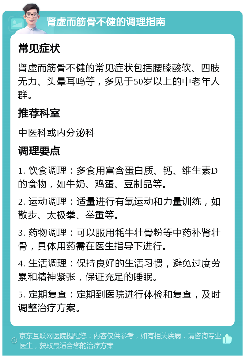 肾虚而筋骨不健的调理指南 常见症状 肾虚而筋骨不健的常见症状包括腰膝酸软、四肢无力、头晕耳鸣等，多见于50岁以上的中老年人群。 推荐科室 中医科或内分泌科 调理要点 1. 饮食调理：多食用富含蛋白质、钙、维生素D的食物，如牛奶、鸡蛋、豆制品等。 2. 运动调理：适量进行有氧运动和力量训练，如散步、太极拳、举重等。 3. 药物调理：可以服用牦牛壮骨粉等中药补肾壮骨，具体用药需在医生指导下进行。 4. 生活调理：保持良好的生活习惯，避免过度劳累和精神紧张，保证充足的睡眠。 5. 定期复查：定期到医院进行体检和复查，及时调整治疗方案。