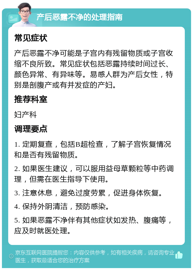 产后恶露不净的处理指南 常见症状 产后恶露不净可能是子宫内有残留物质或子宫收缩不良所致。常见症状包括恶露持续时间过长、颜色异常、有异味等。易感人群为产后女性，特别是剖腹产或有并发症的产妇。 推荐科室 妇产科 调理要点 1. 定期复查，包括B超检查，了解子宫恢复情况和是否有残留物质。 2. 如果医生建议，可以服用益母草颗粒等中药调理，但需在医生指导下使用。 3. 注意休息，避免过度劳累，促进身体恢复。 4. 保持外阴清洁，预防感染。 5. 如果恶露不净伴有其他症状如发热、腹痛等，应及时就医处理。