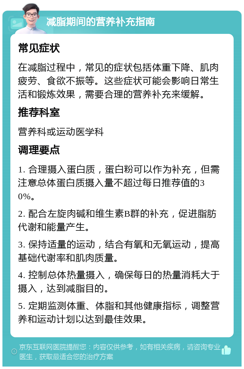 减脂期间的营养补充指南 常见症状 在减脂过程中，常见的症状包括体重下降、肌肉疲劳、食欲不振等。这些症状可能会影响日常生活和锻炼效果，需要合理的营养补充来缓解。 推荐科室 营养科或运动医学科 调理要点 1. 合理摄入蛋白质，蛋白粉可以作为补充，但需注意总体蛋白质摄入量不超过每日推荐值的30%。 2. 配合左旋肉碱和维生素B群的补充，促进脂肪代谢和能量产生。 3. 保持适量的运动，结合有氧和无氧运动，提高基础代谢率和肌肉质量。 4. 控制总体热量摄入，确保每日的热量消耗大于摄入，达到减脂目的。 5. 定期监测体重、体脂和其他健康指标，调整营养和运动计划以达到最佳效果。