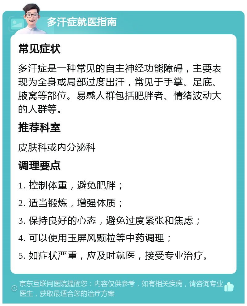 多汗症就医指南 常见症状 多汗症是一种常见的自主神经功能障碍，主要表现为全身或局部过度出汗，常见于手掌、足底、腋窝等部位。易感人群包括肥胖者、情绪波动大的人群等。 推荐科室 皮肤科或内分泌科 调理要点 1. 控制体重，避免肥胖； 2. 适当锻炼，增强体质； 3. 保持良好的心态，避免过度紧张和焦虑； 4. 可以使用玉屏风颗粒等中药调理； 5. 如症状严重，应及时就医，接受专业治疗。