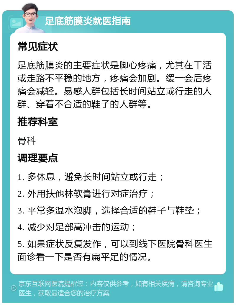 足底筋膜炎就医指南 常见症状 足底筋膜炎的主要症状是脚心疼痛，尤其在干活或走路不平稳的地方，疼痛会加剧。缓一会后疼痛会减轻。易感人群包括长时间站立或行走的人群、穿着不合适的鞋子的人群等。 推荐科室 骨科 调理要点 1. 多休息，避免长时间站立或行走； 2. 外用扶他林软膏进行对症治疗； 3. 平常多温水泡脚，选择合适的鞋子与鞋垫； 4. 减少对足部高冲击的运动； 5. 如果症状反复发作，可以到线下医院骨科医生面诊看一下是否有扁平足的情况。