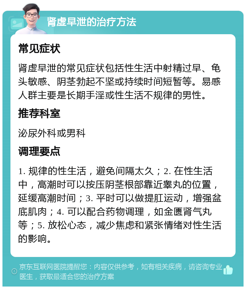 肾虚早泄的治疗方法 常见症状 肾虚早泄的常见症状包括性生活中射精过早、龟头敏感、阴茎勃起不坚或持续时间短暂等。易感人群主要是长期手淫或性生活不规律的男性。 推荐科室 泌尿外科或男科 调理要点 1. 规律的性生活，避免间隔太久；2. 在性生活中，高潮时可以按压阴茎根部靠近睾丸的位置，延缓高潮时间；3. 平时可以做提肛运动，增强盆底肌肉；4. 可以配合药物调理，如金匮肾气丸等；5. 放松心态，减少焦虑和紧张情绪对性生活的影响。