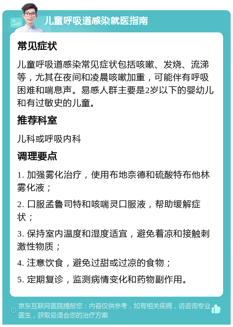 儿童呼吸道感染就医指南 常见症状 儿童呼吸道感染常见症状包括咳嗽、发烧、流涕等，尤其在夜间和凌晨咳嗽加重，可能伴有呼吸困难和喘息声。易感人群主要是2岁以下的婴幼儿和有过敏史的儿童。 推荐科室 儿科或呼吸内科 调理要点 1. 加强雾化治疗，使用布地奈德和硫酸特布他林雾化液； 2. 口服孟鲁司特和咳喘灵口服液，帮助缓解症状； 3. 保持室内温度和湿度适宜，避免着凉和接触刺激性物质； 4. 注意饮食，避免过甜或过凉的食物； 5. 定期复诊，监测病情变化和药物副作用。