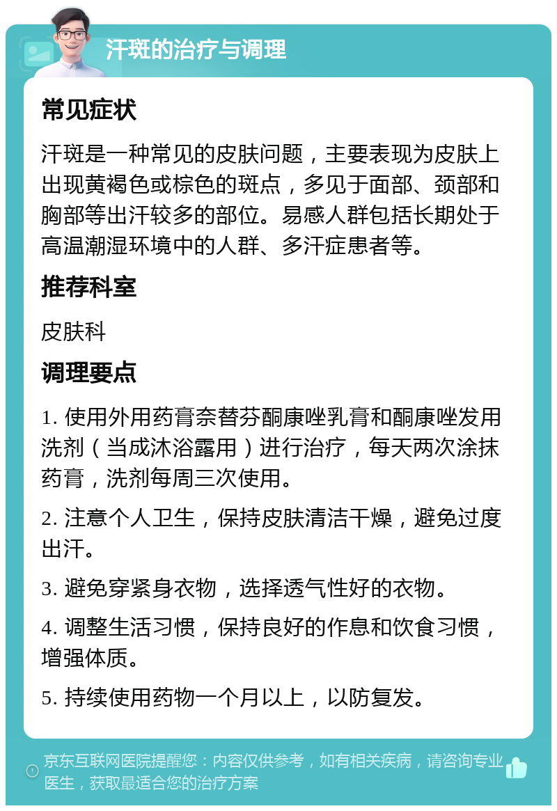 汗斑的治疗与调理 常见症状 汗斑是一种常见的皮肤问题，主要表现为皮肤上出现黄褐色或棕色的斑点，多见于面部、颈部和胸部等出汗较多的部位。易感人群包括长期处于高温潮湿环境中的人群、多汗症患者等。 推荐科室 皮肤科 调理要点 1. 使用外用药膏奈替芬酮康唑乳膏和酮康唑发用洗剂（当成沐浴露用）进行治疗，每天两次涂抹药膏，洗剂每周三次使用。 2. 注意个人卫生，保持皮肤清洁干燥，避免过度出汗。 3. 避免穿紧身衣物，选择透气性好的衣物。 4. 调整生活习惯，保持良好的作息和饮食习惯，增强体质。 5. 持续使用药物一个月以上，以防复发。