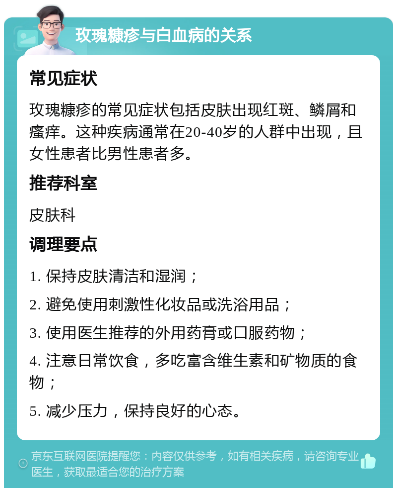 玫瑰糠疹与白血病的关系 常见症状 玫瑰糠疹的常见症状包括皮肤出现红斑、鳞屑和瘙痒。这种疾病通常在20-40岁的人群中出现，且女性患者比男性患者多。 推荐科室 皮肤科 调理要点 1. 保持皮肤清洁和湿润； 2. 避免使用刺激性化妆品或洗浴用品； 3. 使用医生推荐的外用药膏或口服药物； 4. 注意日常饮食，多吃富含维生素和矿物质的食物； 5. 减少压力，保持良好的心态。