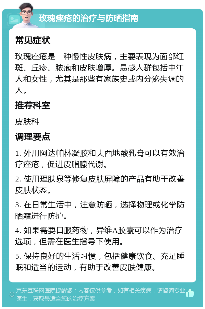 玫瑰痤疮的治疗与防晒指南 常见症状 玫瑰痤疮是一种慢性皮肤病，主要表现为面部红斑、丘疹、脓疱和皮肤增厚。易感人群包括中年人和女性，尤其是那些有家族史或内分泌失调的人。 推荐科室 皮肤科 调理要点 1. 外用阿达帕林凝胶和夫西地酸乳膏可以有效治疗痤疮，促进皮脂腺代谢。 2. 使用理肤泉等修复皮肤屏障的产品有助于改善皮肤状态。 3. 在日常生活中，注意防晒，选择物理或化学防晒霜进行防护。 4. 如果需要口服药物，异维A胶囊可以作为治疗选项，但需在医生指导下使用。 5. 保持良好的生活习惯，包括健康饮食、充足睡眠和适当的运动，有助于改善皮肤健康。