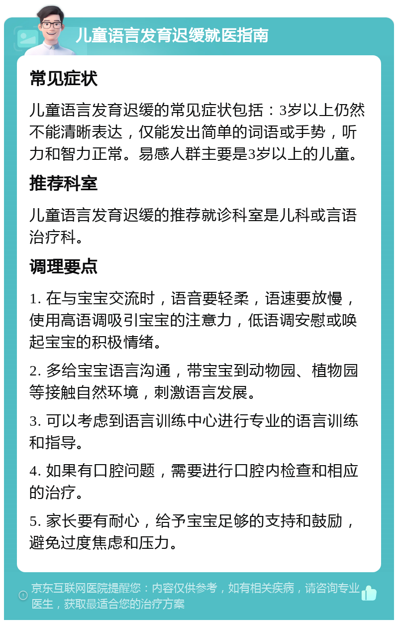 儿童语言发育迟缓就医指南 常见症状 儿童语言发育迟缓的常见症状包括：3岁以上仍然不能清晰表达，仅能发出简单的词语或手势，听力和智力正常。易感人群主要是3岁以上的儿童。 推荐科室 儿童语言发育迟缓的推荐就诊科室是儿科或言语治疗科。 调理要点 1. 在与宝宝交流时，语音要轻柔，语速要放慢，使用高语调吸引宝宝的注意力，低语调安慰或唤起宝宝的积极情绪。 2. 多给宝宝语言沟通，带宝宝到动物园、植物园等接触自然环境，刺激语言发展。 3. 可以考虑到语言训练中心进行专业的语言训练和指导。 4. 如果有口腔问题，需要进行口腔内检查和相应的治疗。 5. 家长要有耐心，给予宝宝足够的支持和鼓励，避免过度焦虑和压力。