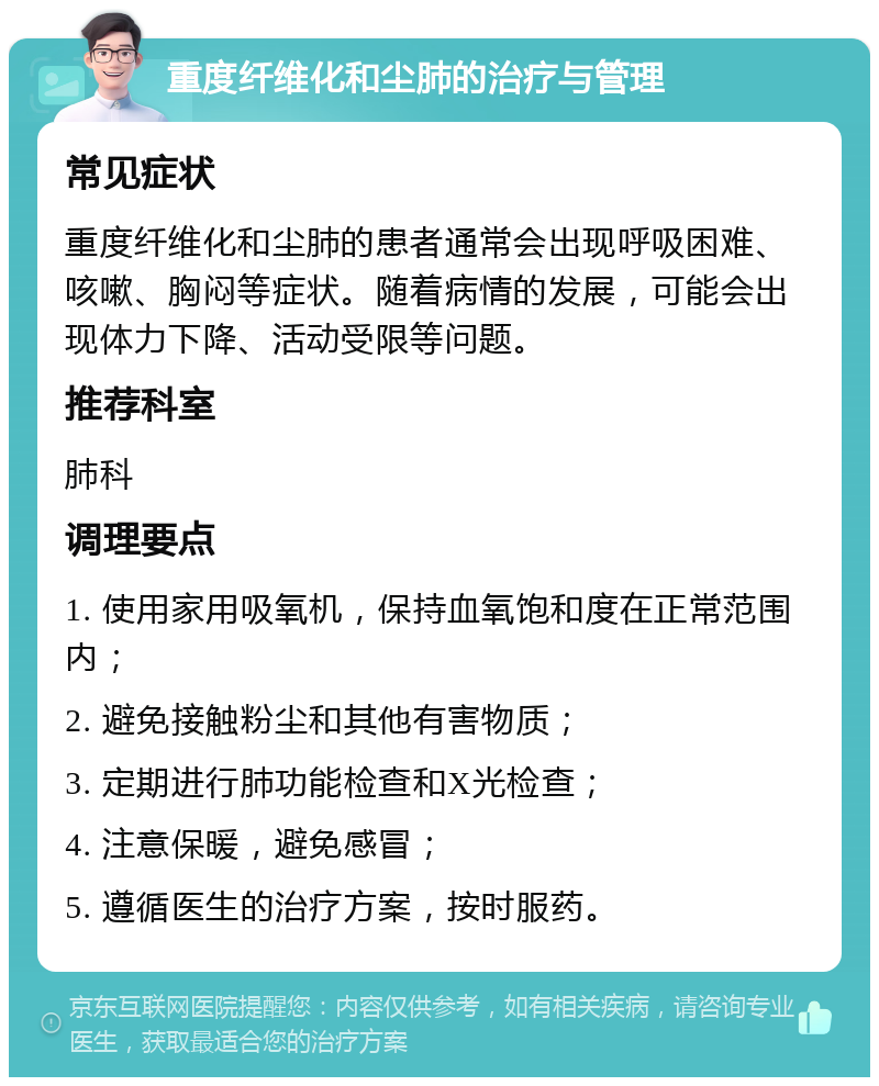 重度纤维化和尘肺的治疗与管理 常见症状 重度纤维化和尘肺的患者通常会出现呼吸困难、咳嗽、胸闷等症状。随着病情的发展，可能会出现体力下降、活动受限等问题。 推荐科室 肺科 调理要点 1. 使用家用吸氧机，保持血氧饱和度在正常范围内； 2. 避免接触粉尘和其他有害物质； 3. 定期进行肺功能检查和X光检查； 4. 注意保暖，避免感冒； 5. 遵循医生的治疗方案，按时服药。