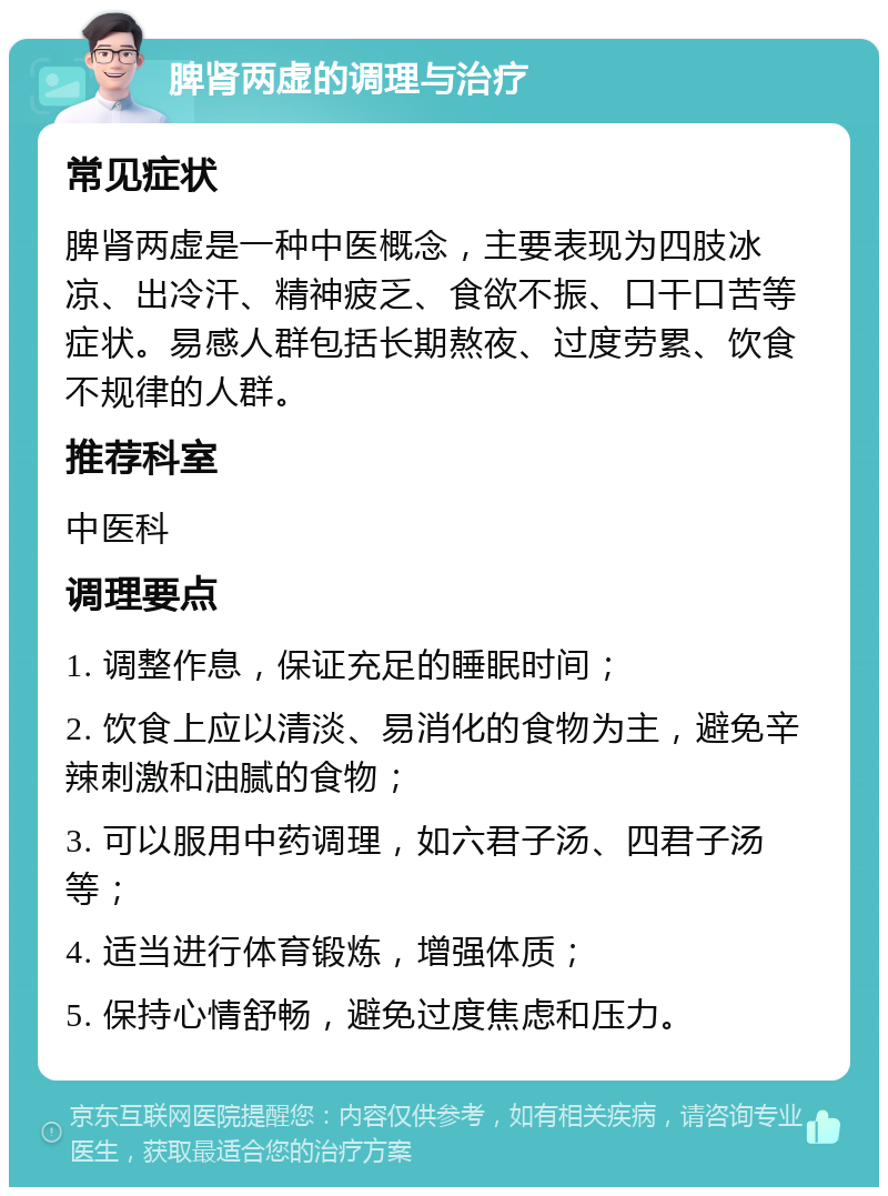 脾肾两虚的调理与治疗 常见症状 脾肾两虚是一种中医概念，主要表现为四肢冰凉、出冷汗、精神疲乏、食欲不振、口干口苦等症状。易感人群包括长期熬夜、过度劳累、饮食不规律的人群。 推荐科室 中医科 调理要点 1. 调整作息，保证充足的睡眠时间； 2. 饮食上应以清淡、易消化的食物为主，避免辛辣刺激和油腻的食物； 3. 可以服用中药调理，如六君子汤、四君子汤等； 4. 适当进行体育锻炼，增强体质； 5. 保持心情舒畅，避免过度焦虑和压力。