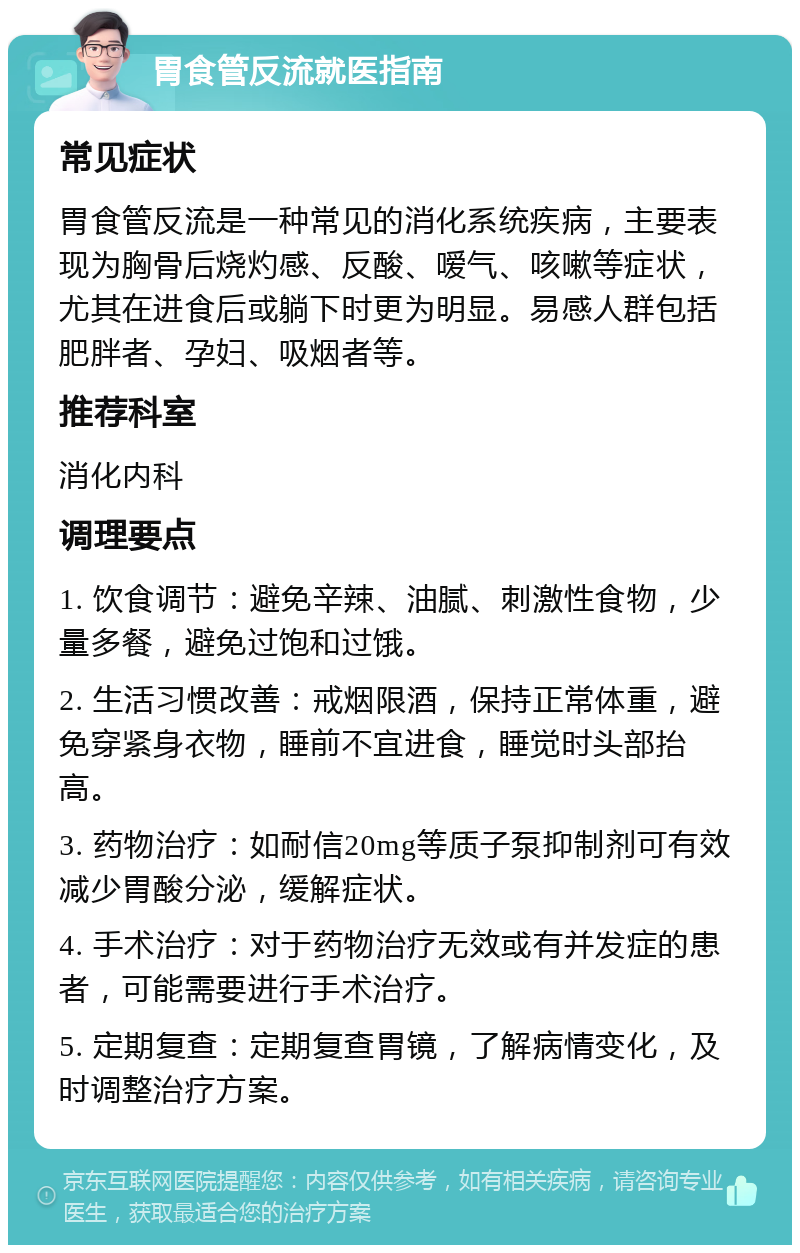 胃食管反流就医指南 常见症状 胃食管反流是一种常见的消化系统疾病，主要表现为胸骨后烧灼感、反酸、嗳气、咳嗽等症状，尤其在进食后或躺下时更为明显。易感人群包括肥胖者、孕妇、吸烟者等。 推荐科室 消化内科 调理要点 1. 饮食调节：避免辛辣、油腻、刺激性食物，少量多餐，避免过饱和过饿。 2. 生活习惯改善：戒烟限酒，保持正常体重，避免穿紧身衣物，睡前不宜进食，睡觉时头部抬高。 3. 药物治疗：如耐信20mg等质子泵抑制剂可有效减少胃酸分泌，缓解症状。 4. 手术治疗：对于药物治疗无效或有并发症的患者，可能需要进行手术治疗。 5. 定期复查：定期复查胃镜，了解病情变化，及时调整治疗方案。