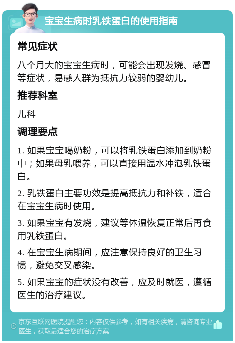 宝宝生病时乳铁蛋白的使用指南 常见症状 八个月大的宝宝生病时，可能会出现发烧、感冒等症状，易感人群为抵抗力较弱的婴幼儿。 推荐科室 儿科 调理要点 1. 如果宝宝喝奶粉，可以将乳铁蛋白添加到奶粉中；如果母乳喂养，可以直接用温水冲泡乳铁蛋白。 2. 乳铁蛋白主要功效是提高抵抗力和补铁，适合在宝宝生病时使用。 3. 如果宝宝有发烧，建议等体温恢复正常后再食用乳铁蛋白。 4. 在宝宝生病期间，应注意保持良好的卫生习惯，避免交叉感染。 5. 如果宝宝的症状没有改善，应及时就医，遵循医生的治疗建议。