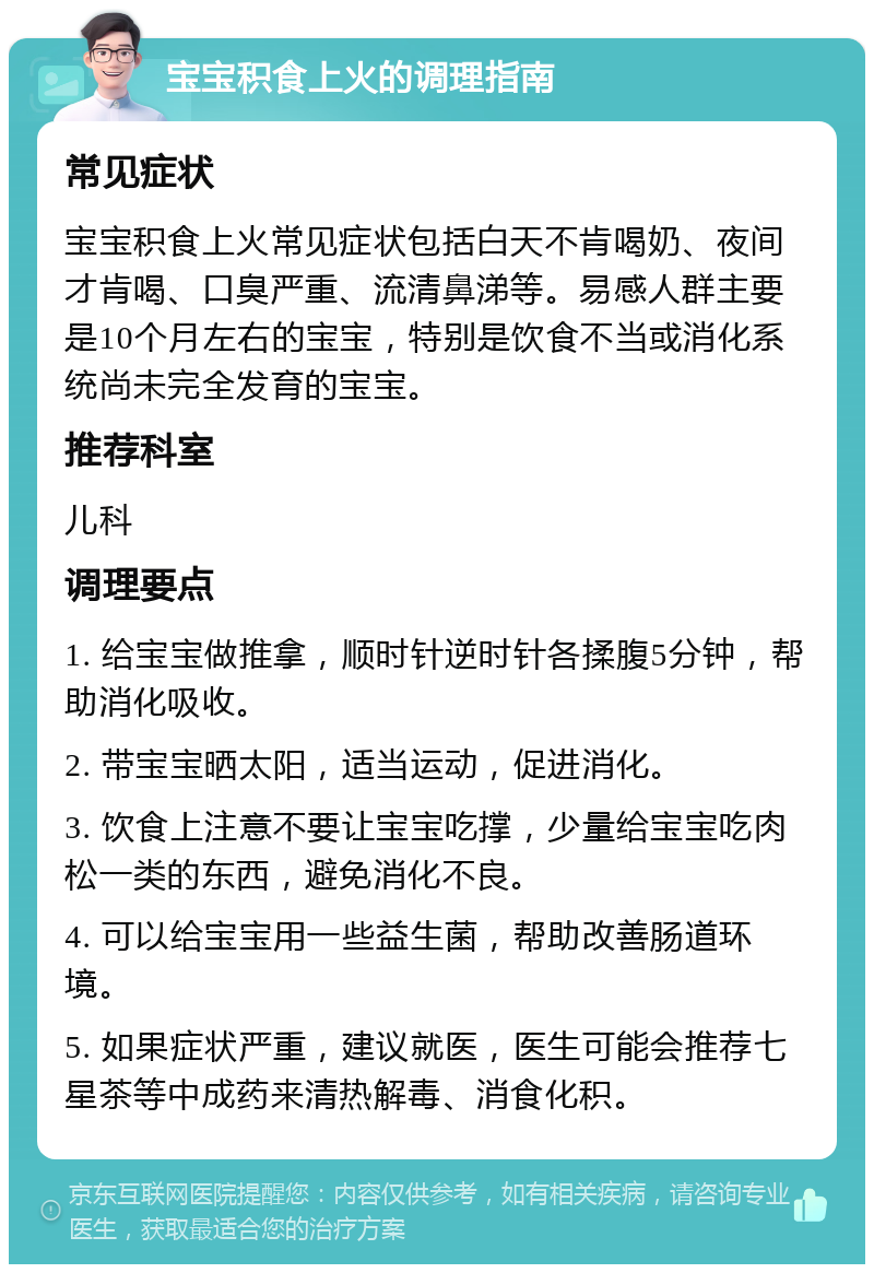 宝宝积食上火的调理指南 常见症状 宝宝积食上火常见症状包括白天不肯喝奶、夜间才肯喝、口臭严重、流清鼻涕等。易感人群主要是10个月左右的宝宝，特别是饮食不当或消化系统尚未完全发育的宝宝。 推荐科室 儿科 调理要点 1. 给宝宝做推拿，顺时针逆时针各揉腹5分钟，帮助消化吸收。 2. 带宝宝晒太阳，适当运动，促进消化。 3. 饮食上注意不要让宝宝吃撑，少量给宝宝吃肉松一类的东西，避免消化不良。 4. 可以给宝宝用一些益生菌，帮助改善肠道环境。 5. 如果症状严重，建议就医，医生可能会推荐七星茶等中成药来清热解毒、消食化积。