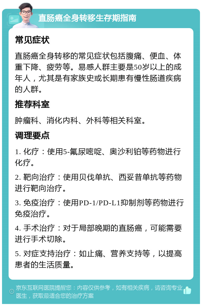 直肠癌全身转移生存期指南 常见症状 直肠癌全身转移的常见症状包括腹痛、便血、体重下降、疲劳等。易感人群主要是50岁以上的成年人，尤其是有家族史或长期患有慢性肠道疾病的人群。 推荐科室 肿瘤科、消化内科、外科等相关科室。 调理要点 1. 化疗：使用5-氟尿嘧啶、奥沙利铂等药物进行化疗。 2. 靶向治疗：使用贝伐单抗、西妥昔单抗等药物进行靶向治疗。 3. 免疫治疗：使用PD-1/PD-L1抑制剂等药物进行免疫治疗。 4. 手术治疗：对于局部晚期的直肠癌，可能需要进行手术切除。 5. 对症支持治疗：如止痛、营养支持等，以提高患者的生活质量。