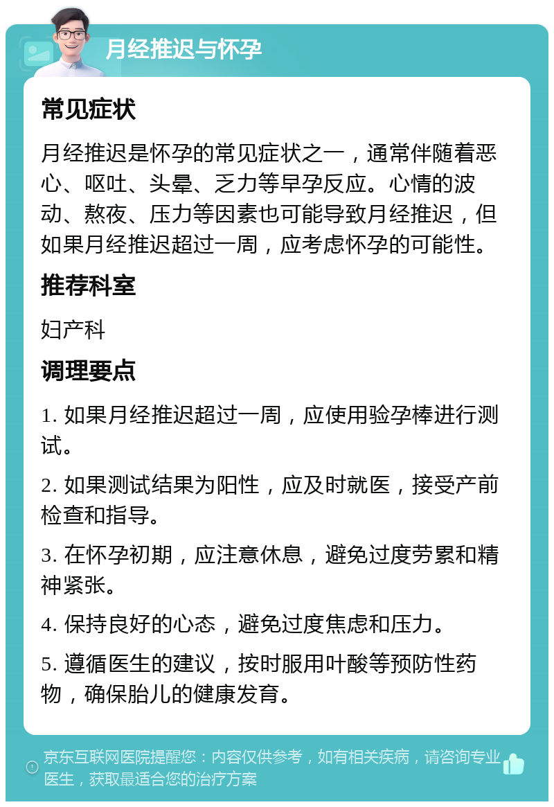 月经推迟与怀孕 常见症状 月经推迟是怀孕的常见症状之一，通常伴随着恶心、呕吐、头晕、乏力等早孕反应。心情的波动、熬夜、压力等因素也可能导致月经推迟，但如果月经推迟超过一周，应考虑怀孕的可能性。 推荐科室 妇产科 调理要点 1. 如果月经推迟超过一周，应使用验孕棒进行测试。 2. 如果测试结果为阳性，应及时就医，接受产前检查和指导。 3. 在怀孕初期，应注意休息，避免过度劳累和精神紧张。 4. 保持良好的心态，避免过度焦虑和压力。 5. 遵循医生的建议，按时服用叶酸等预防性药物，确保胎儿的健康发育。