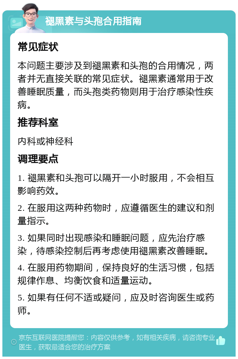 褪黑素与头孢合用指南 常见症状 本问题主要涉及到褪黑素和头孢的合用情况，两者并无直接关联的常见症状。褪黑素通常用于改善睡眠质量，而头孢类药物则用于治疗感染性疾病。 推荐科室 内科或神经科 调理要点 1. 褪黑素和头孢可以隔开一小时服用，不会相互影响药效。 2. 在服用这两种药物时，应遵循医生的建议和剂量指示。 3. 如果同时出现感染和睡眠问题，应先治疗感染，待感染控制后再考虑使用褪黑素改善睡眠。 4. 在服用药物期间，保持良好的生活习惯，包括规律作息、均衡饮食和适量运动。 5. 如果有任何不适或疑问，应及时咨询医生或药师。