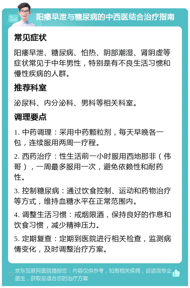 阳痿早泄与糖尿病的中西医结合治疗指南 常见症状 阳痿早泄、糖尿病、怕热、阴部潮湿、肾阴虚等症状常见于中年男性，特别是有不良生活习惯和慢性疾病的人群。 推荐科室 泌尿科、内分泌科、男科等相关科室。 调理要点 1. 中药调理：采用中药颗粒剂，每天早晚各一包，连续服用两周一疗程。 2. 西药治疗：性生活前一小时服用西地那非（伟哥），一周最多服用一次，避免依赖性和耐药性。 3. 控制糖尿病：通过饮食控制、运动和药物治疗等方式，维持血糖水平在正常范围内。 4. 调整生活习惯：戒烟限酒，保持良好的作息和饮食习惯，减少精神压力。 5. 定期复查：定期到医院进行相关检查，监测病情变化，及时调整治疗方案。