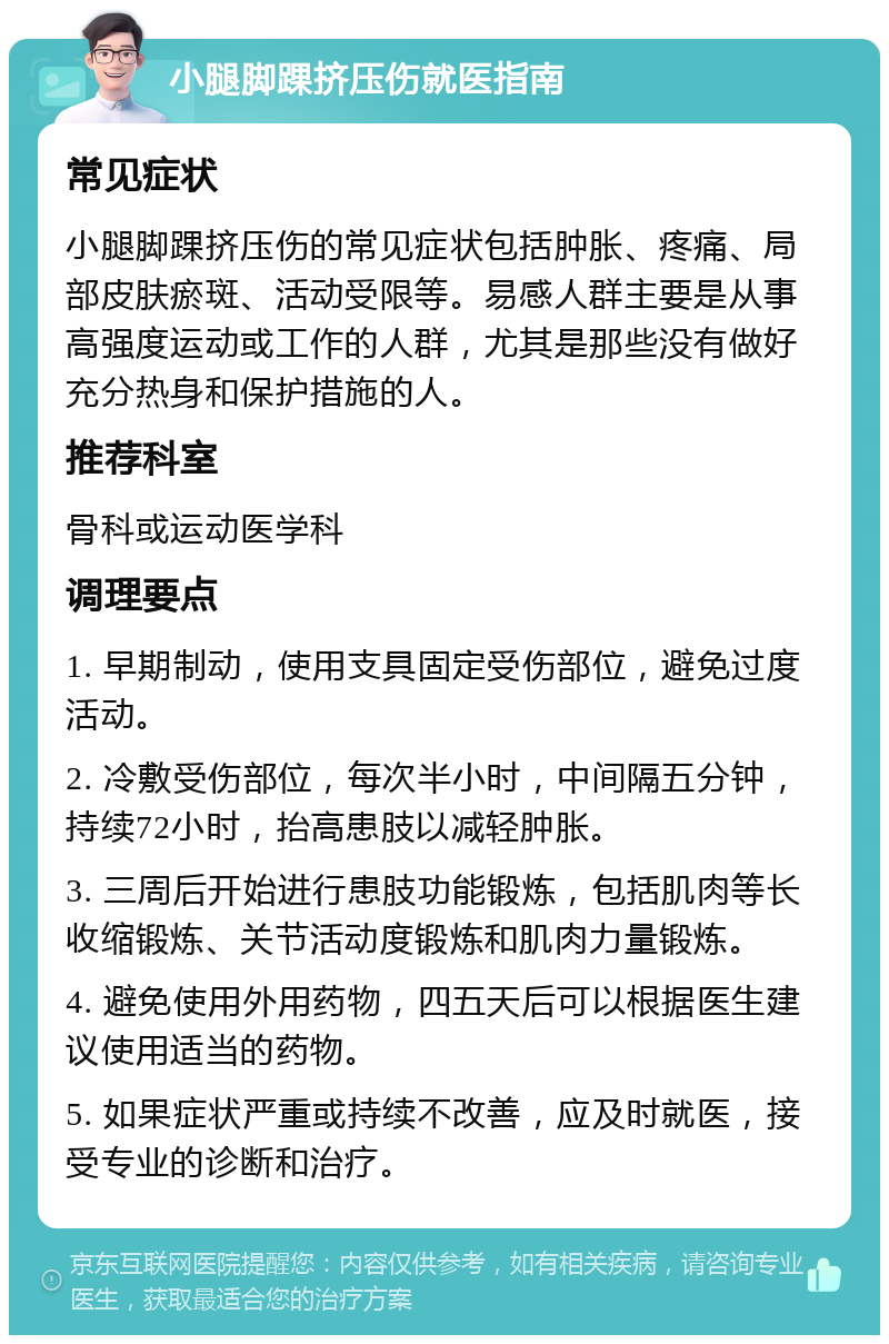 小腿脚踝挤压伤就医指南 常见症状 小腿脚踝挤压伤的常见症状包括肿胀、疼痛、局部皮肤瘀斑、活动受限等。易感人群主要是从事高强度运动或工作的人群，尤其是那些没有做好充分热身和保护措施的人。 推荐科室 骨科或运动医学科 调理要点 1. 早期制动，使用支具固定受伤部位，避免过度活动。 2. 冷敷受伤部位，每次半小时，中间隔五分钟，持续72小时，抬高患肢以减轻肿胀。 3. 三周后开始进行患肢功能锻炼，包括肌肉等长收缩锻炼、关节活动度锻炼和肌肉力量锻炼。 4. 避免使用外用药物，四五天后可以根据医生建议使用适当的药物。 5. 如果症状严重或持续不改善，应及时就医，接受专业的诊断和治疗。