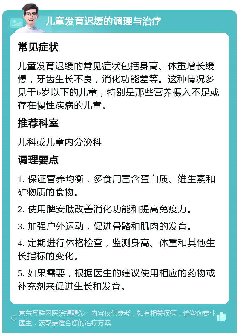 儿童发育迟缓的调理与治疗 常见症状 儿童发育迟缓的常见症状包括身高、体重增长缓慢，牙齿生长不良，消化功能差等。这种情况多见于6岁以下的儿童，特别是那些营养摄入不足或存在慢性疾病的儿童。 推荐科室 儿科或儿童内分泌科 调理要点 1. 保证营养均衡，多食用富含蛋白质、维生素和矿物质的食物。 2. 使用脾安肽改善消化功能和提高免疫力。 3. 加强户外运动，促进骨骼和肌肉的发育。 4. 定期进行体格检查，监测身高、体重和其他生长指标的变化。 5. 如果需要，根据医生的建议使用相应的药物或补充剂来促进生长和发育。