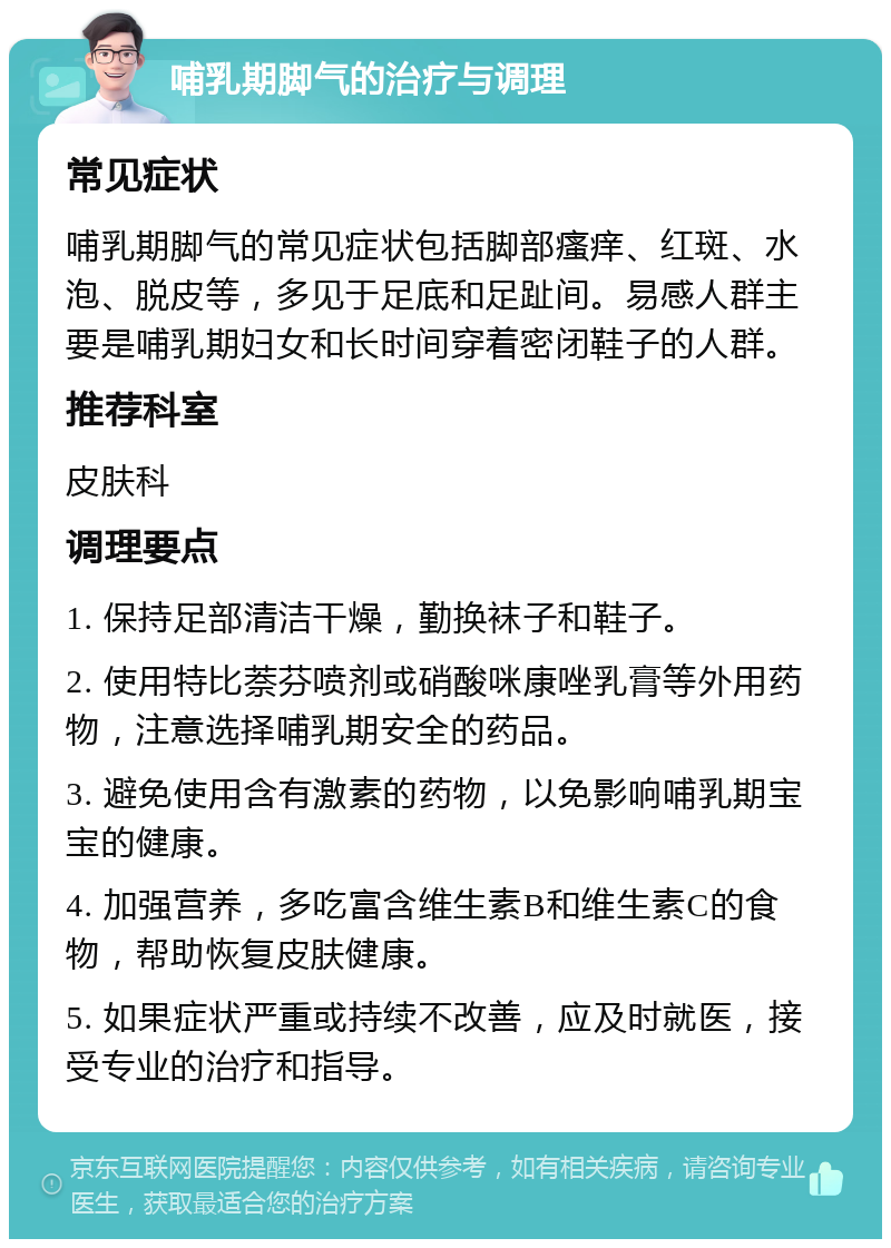 哺乳期脚气的治疗与调理 常见症状 哺乳期脚气的常见症状包括脚部瘙痒、红斑、水泡、脱皮等，多见于足底和足趾间。易感人群主要是哺乳期妇女和长时间穿着密闭鞋子的人群。 推荐科室 皮肤科 调理要点 1. 保持足部清洁干燥，勤换袜子和鞋子。 2. 使用特比萘芬喷剂或硝酸咪康唑乳膏等外用药物，注意选择哺乳期安全的药品。 3. 避免使用含有激素的药物，以免影响哺乳期宝宝的健康。 4. 加强营养，多吃富含维生素B和维生素C的食物，帮助恢复皮肤健康。 5. 如果症状严重或持续不改善，应及时就医，接受专业的治疗和指导。