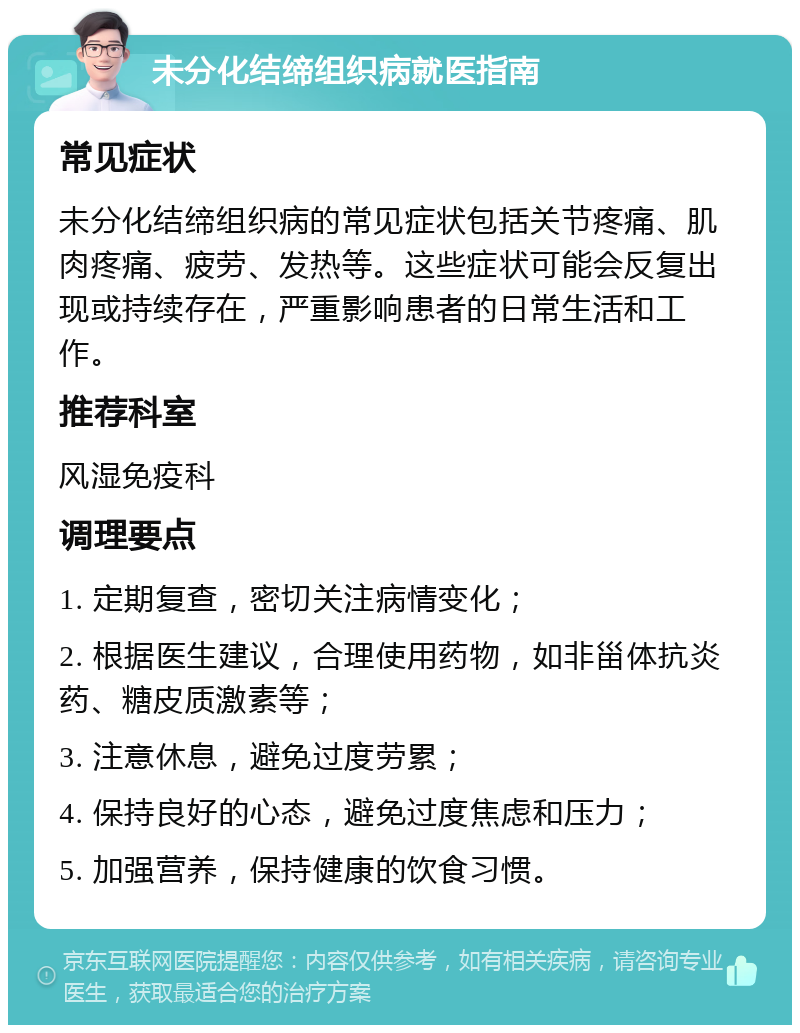 未分化结缔组织病就医指南 常见症状 未分化结缔组织病的常见症状包括关节疼痛、肌肉疼痛、疲劳、发热等。这些症状可能会反复出现或持续存在，严重影响患者的日常生活和工作。 推荐科室 风湿免疫科 调理要点 1. 定期复查，密切关注病情变化； 2. 根据医生建议，合理使用药物，如非甾体抗炎药、糖皮质激素等； 3. 注意休息，避免过度劳累； 4. 保持良好的心态，避免过度焦虑和压力； 5. 加强营养，保持健康的饮食习惯。