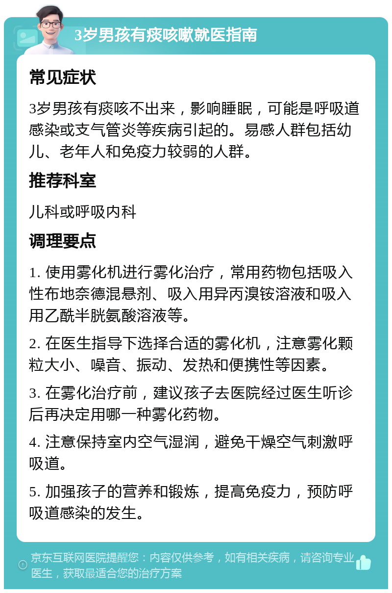 3岁男孩有痰咳嗽就医指南 常见症状 3岁男孩有痰咳不出来，影响睡眠，可能是呼吸道感染或支气管炎等疾病引起的。易感人群包括幼儿、老年人和免疫力较弱的人群。 推荐科室 儿科或呼吸内科 调理要点 1. 使用雾化机进行雾化治疗，常用药物包括吸入性布地奈德混悬剂、吸入用异丙溴铵溶液和吸入用乙酰半胱氨酸溶液等。 2. 在医生指导下选择合适的雾化机，注意雾化颗粒大小、噪音、振动、发热和便携性等因素。 3. 在雾化治疗前，建议孩子去医院经过医生听诊后再决定用哪一种雾化药物。 4. 注意保持室内空气湿润，避免干燥空气刺激呼吸道。 5. 加强孩子的营养和锻炼，提高免疫力，预防呼吸道感染的发生。