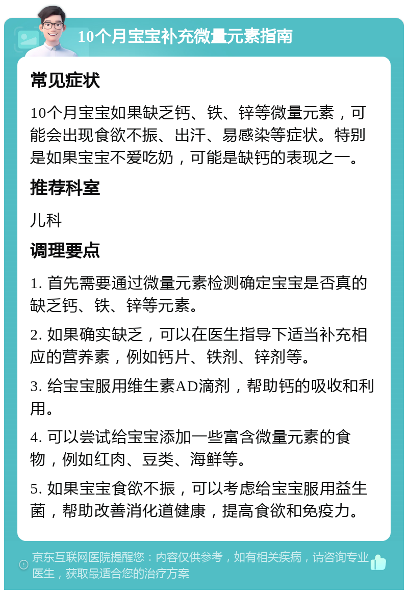 10个月宝宝补充微量元素指南 常见症状 10个月宝宝如果缺乏钙、铁、锌等微量元素，可能会出现食欲不振、出汗、易感染等症状。特别是如果宝宝不爱吃奶，可能是缺钙的表现之一。 推荐科室 儿科 调理要点 1. 首先需要通过微量元素检测确定宝宝是否真的缺乏钙、铁、锌等元素。 2. 如果确实缺乏，可以在医生指导下适当补充相应的营养素，例如钙片、铁剂、锌剂等。 3. 给宝宝服用维生素AD滴剂，帮助钙的吸收和利用。 4. 可以尝试给宝宝添加一些富含微量元素的食物，例如红肉、豆类、海鲜等。 5. 如果宝宝食欲不振，可以考虑给宝宝服用益生菌，帮助改善消化道健康，提高食欲和免疫力。