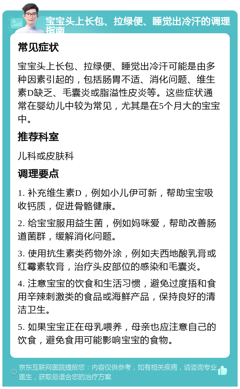 宝宝头上长包、拉绿便、睡觉出冷汗的调理指南 常见症状 宝宝头上长包、拉绿便、睡觉出冷汗可能是由多种因素引起的，包括肠胃不适、消化问题、维生素D缺乏、毛囊炎或脂溢性皮炎等。这些症状通常在婴幼儿中较为常见，尤其是在5个月大的宝宝中。 推荐科室 儿科或皮肤科 调理要点 1. 补充维生素D，例如小儿伊可新，帮助宝宝吸收钙质，促进骨骼健康。 2. 给宝宝服用益生菌，例如妈咪爱，帮助改善肠道菌群，缓解消化问题。 3. 使用抗生素类药物外涂，例如夫西地酸乳膏或红霉素软膏，治疗头皮部位的感染和毛囊炎。 4. 注意宝宝的饮食和生活习惯，避免过度捂和食用辛辣刺激类的食品或海鲜产品，保持良好的清洁卫生。 5. 如果宝宝正在母乳喂养，母亲也应注意自己的饮食，避免食用可能影响宝宝的食物。