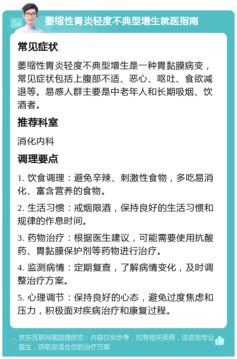 萎缩性胃炎轻度不典型增生就医指南 常见症状 萎缩性胃炎轻度不典型增生是一种胃黏膜病变，常见症状包括上腹部不适、恶心、呕吐、食欲减退等。易感人群主要是中老年人和长期吸烟、饮酒者。 推荐科室 消化内科 调理要点 1. 饮食调理：避免辛辣、刺激性食物，多吃易消化、富含营养的食物。 2. 生活习惯：戒烟限酒，保持良好的生活习惯和规律的作息时间。 3. 药物治疗：根据医生建议，可能需要使用抗酸药、胃黏膜保护剂等药物进行治疗。 4. 监测病情：定期复查，了解病情变化，及时调整治疗方案。 5. 心理调节：保持良好的心态，避免过度焦虑和压力，积极面对疾病治疗和康复过程。