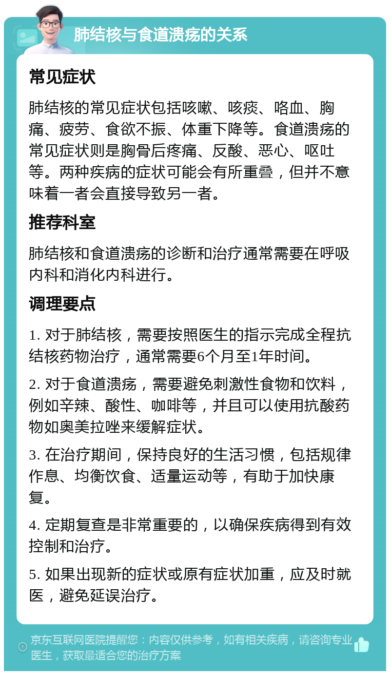 肺结核与食道溃疡的关系 常见症状 肺结核的常见症状包括咳嗽、咳痰、咯血、胸痛、疲劳、食欲不振、体重下降等。食道溃疡的常见症状则是胸骨后疼痛、反酸、恶心、呕吐等。两种疾病的症状可能会有所重叠，但并不意味着一者会直接导致另一者。 推荐科室 肺结核和食道溃疡的诊断和治疗通常需要在呼吸内科和消化内科进行。 调理要点 1. 对于肺结核，需要按照医生的指示完成全程抗结核药物治疗，通常需要6个月至1年时间。 2. 对于食道溃疡，需要避免刺激性食物和饮料，例如辛辣、酸性、咖啡等，并且可以使用抗酸药物如奥美拉唑来缓解症状。 3. 在治疗期间，保持良好的生活习惯，包括规律作息、均衡饮食、适量运动等，有助于加快康复。 4. 定期复查是非常重要的，以确保疾病得到有效控制和治疗。 5. 如果出现新的症状或原有症状加重，应及时就医，避免延误治疗。