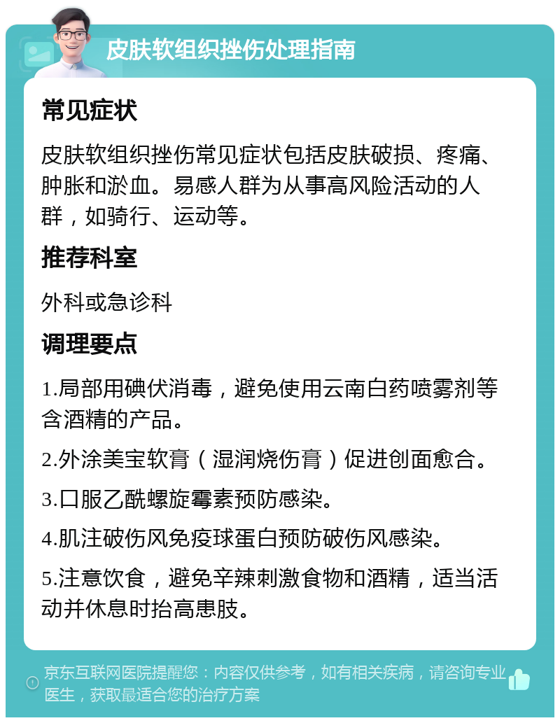 皮肤软组织挫伤处理指南 常见症状 皮肤软组织挫伤常见症状包括皮肤破损、疼痛、肿胀和淤血。易感人群为从事高风险活动的人群，如骑行、运动等。 推荐科室 外科或急诊科 调理要点 1.局部用碘伏消毒，避免使用云南白药喷雾剂等含酒精的产品。 2.外涂美宝软膏（湿润烧伤膏）促进创面愈合。 3.口服乙酰螺旋霉素预防感染。 4.肌注破伤风免疫球蛋白预防破伤风感染。 5.注意饮食，避免辛辣刺激食物和酒精，适当活动并休息时抬高患肢。