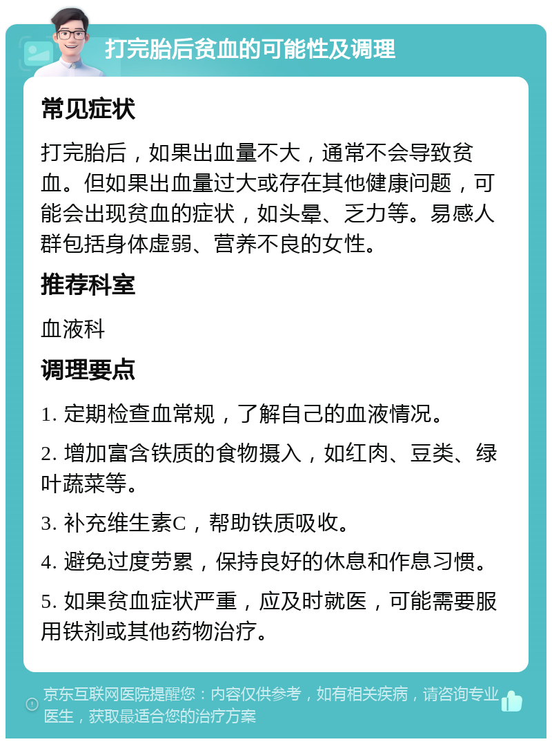 打完胎后贫血的可能性及调理 常见症状 打完胎后，如果出血量不大，通常不会导致贫血。但如果出血量过大或存在其他健康问题，可能会出现贫血的症状，如头晕、乏力等。易感人群包括身体虚弱、营养不良的女性。 推荐科室 血液科 调理要点 1. 定期检查血常规，了解自己的血液情况。 2. 增加富含铁质的食物摄入，如红肉、豆类、绿叶蔬菜等。 3. 补充维生素C，帮助铁质吸收。 4. 避免过度劳累，保持良好的休息和作息习惯。 5. 如果贫血症状严重，应及时就医，可能需要服用铁剂或其他药物治疗。