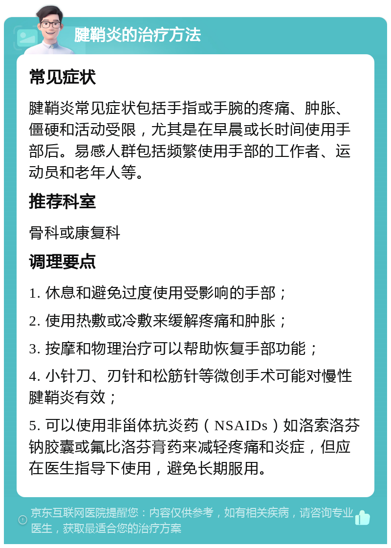 腱鞘炎的治疗方法 常见症状 腱鞘炎常见症状包括手指或手腕的疼痛、肿胀、僵硬和活动受限，尤其是在早晨或长时间使用手部后。易感人群包括频繁使用手部的工作者、运动员和老年人等。 推荐科室 骨科或康复科 调理要点 1. 休息和避免过度使用受影响的手部； 2. 使用热敷或冷敷来缓解疼痛和肿胀； 3. 按摩和物理治疗可以帮助恢复手部功能； 4. 小针刀、刃针和松筋针等微创手术可能对慢性腱鞘炎有效； 5. 可以使用非甾体抗炎药（NSAIDs）如洛索洛芬钠胶囊或氟比洛芬膏药来减轻疼痛和炎症，但应在医生指导下使用，避免长期服用。