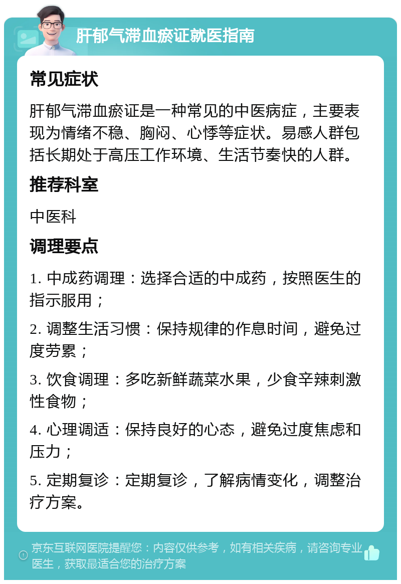 肝郁气滞血瘀证就医指南 常见症状 肝郁气滞血瘀证是一种常见的中医病症，主要表现为情绪不稳、胸闷、心悸等症状。易感人群包括长期处于高压工作环境、生活节奏快的人群。 推荐科室 中医科 调理要点 1. 中成药调理：选择合适的中成药，按照医生的指示服用； 2. 调整生活习惯：保持规律的作息时间，避免过度劳累； 3. 饮食调理：多吃新鲜蔬菜水果，少食辛辣刺激性食物； 4. 心理调适：保持良好的心态，避免过度焦虑和压力； 5. 定期复诊：定期复诊，了解病情变化，调整治疗方案。