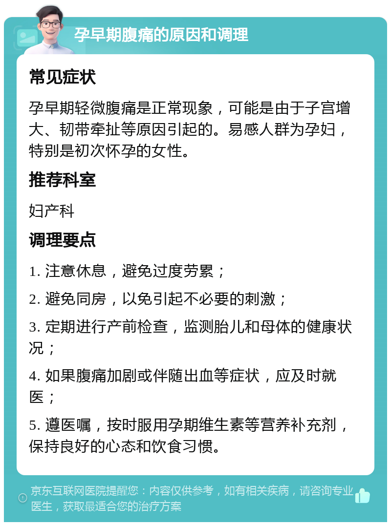 孕早期腹痛的原因和调理 常见症状 孕早期轻微腹痛是正常现象，可能是由于子宫增大、韧带牵扯等原因引起的。易感人群为孕妇，特别是初次怀孕的女性。 推荐科室 妇产科 调理要点 1. 注意休息，避免过度劳累； 2. 避免同房，以免引起不必要的刺激； 3. 定期进行产前检查，监测胎儿和母体的健康状况； 4. 如果腹痛加剧或伴随出血等症状，应及时就医； 5. 遵医嘱，按时服用孕期维生素等营养补充剂，保持良好的心态和饮食习惯。