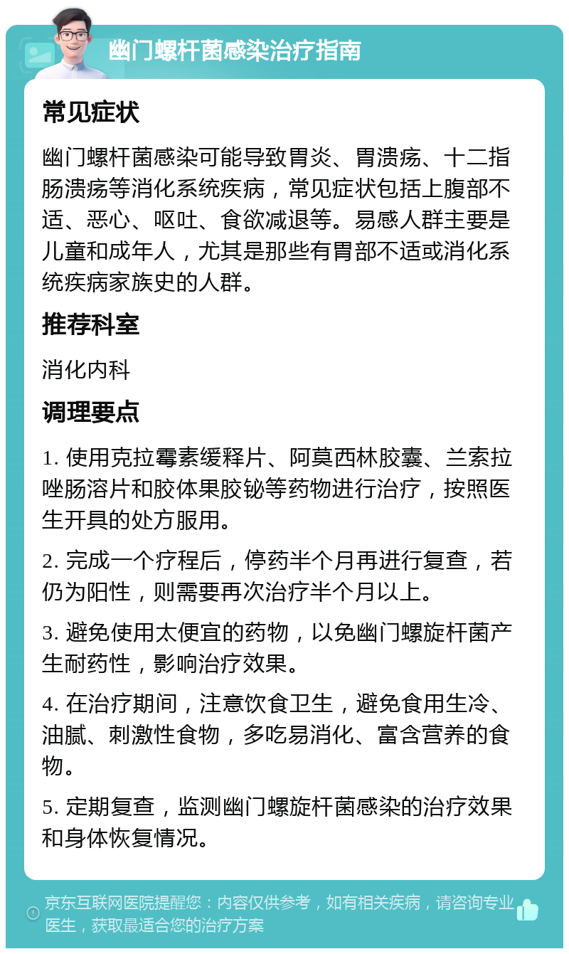 幽门螺杆菌感染治疗指南 常见症状 幽门螺杆菌感染可能导致胃炎、胃溃疡、十二指肠溃疡等消化系统疾病，常见症状包括上腹部不适、恶心、呕吐、食欲减退等。易感人群主要是儿童和成年人，尤其是那些有胃部不适或消化系统疾病家族史的人群。 推荐科室 消化内科 调理要点 1. 使用克拉霉素缓释片、阿莫西林胶囊、兰索拉唑肠溶片和胶体果胶铋等药物进行治疗，按照医生开具的处方服用。 2. 完成一个疗程后，停药半个月再进行复查，若仍为阳性，则需要再次治疗半个月以上。 3. 避免使用太便宜的药物，以免幽门螺旋杆菌产生耐药性，影响治疗效果。 4. 在治疗期间，注意饮食卫生，避免食用生冷、油腻、刺激性食物，多吃易消化、富含营养的食物。 5. 定期复查，监测幽门螺旋杆菌感染的治疗效果和身体恢复情况。