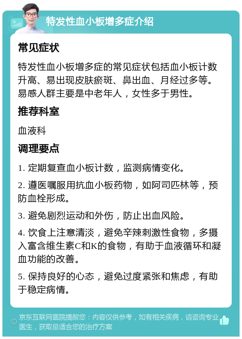 特发性血小板增多症介绍 常见症状 特发性血小板增多症的常见症状包括血小板计数升高、易出现皮肤瘀斑、鼻出血、月经过多等。易感人群主要是中老年人，女性多于男性。 推荐科室 血液科 调理要点 1. 定期复查血小板计数，监测病情变化。 2. 遵医嘱服用抗血小板药物，如阿司匹林等，预防血栓形成。 3. 避免剧烈运动和外伤，防止出血风险。 4. 饮食上注意清淡，避免辛辣刺激性食物，多摄入富含维生素C和K的食物，有助于血液循环和凝血功能的改善。 5. 保持良好的心态，避免过度紧张和焦虑，有助于稳定病情。