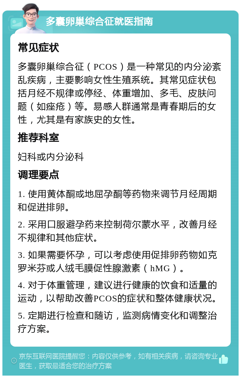 多囊卵巢综合征就医指南 常见症状 多囊卵巢综合征（PCOS）是一种常见的内分泌紊乱疾病，主要影响女性生殖系统。其常见症状包括月经不规律或停经、体重增加、多毛、皮肤问题（如痤疮）等。易感人群通常是青春期后的女性，尤其是有家族史的女性。 推荐科室 妇科或内分泌科 调理要点 1. 使用黄体酮或地屈孕酮等药物来调节月经周期和促进排卵。 2. 采用口服避孕药来控制荷尔蒙水平，改善月经不规律和其他症状。 3. 如果需要怀孕，可以考虑使用促排卵药物如克罗米芬或人绒毛膜促性腺激素（hMG）。 4. 对于体重管理，建议进行健康的饮食和适量的运动，以帮助改善PCOS的症状和整体健康状况。 5. 定期进行检查和随访，监测病情变化和调整治疗方案。