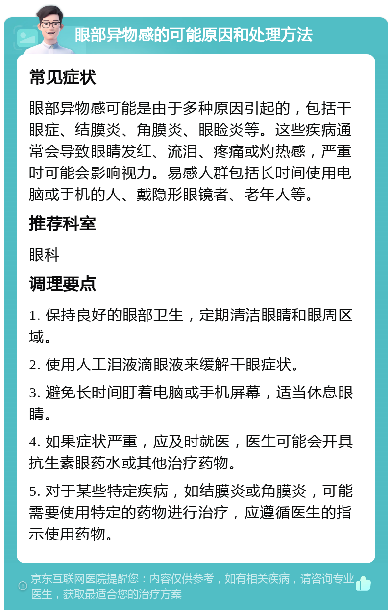 眼部异物感的可能原因和处理方法 常见症状 眼部异物感可能是由于多种原因引起的，包括干眼症、结膜炎、角膜炎、眼睑炎等。这些疾病通常会导致眼睛发红、流泪、疼痛或灼热感，严重时可能会影响视力。易感人群包括长时间使用电脑或手机的人、戴隐形眼镜者、老年人等。 推荐科室 眼科 调理要点 1. 保持良好的眼部卫生，定期清洁眼睛和眼周区域。 2. 使用人工泪液滴眼液来缓解干眼症状。 3. 避免长时间盯着电脑或手机屏幕，适当休息眼睛。 4. 如果症状严重，应及时就医，医生可能会开具抗生素眼药水或其他治疗药物。 5. 对于某些特定疾病，如结膜炎或角膜炎，可能需要使用特定的药物进行治疗，应遵循医生的指示使用药物。