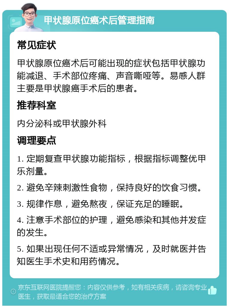 甲状腺原位癌术后管理指南 常见症状 甲状腺原位癌术后可能出现的症状包括甲状腺功能减退、手术部位疼痛、声音嘶哑等。易感人群主要是甲状腺癌手术后的患者。 推荐科室 内分泌科或甲状腺外科 调理要点 1. 定期复查甲状腺功能指标，根据指标调整优甲乐剂量。 2. 避免辛辣刺激性食物，保持良好的饮食习惯。 3. 规律作息，避免熬夜，保证充足的睡眠。 4. 注意手术部位的护理，避免感染和其他并发症的发生。 5. 如果出现任何不适或异常情况，及时就医并告知医生手术史和用药情况。