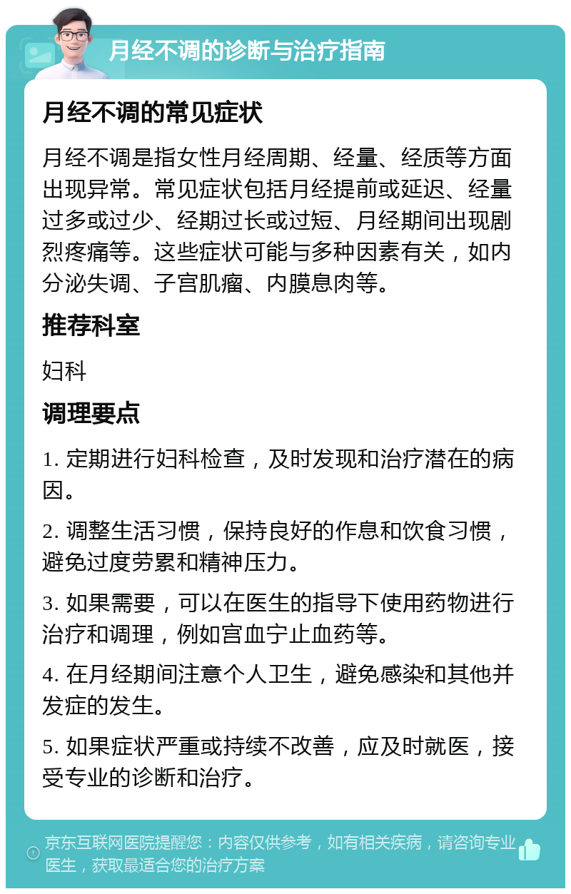 月经不调的诊断与治疗指南 月经不调的常见症状 月经不调是指女性月经周期、经量、经质等方面出现异常。常见症状包括月经提前或延迟、经量过多或过少、经期过长或过短、月经期间出现剧烈疼痛等。这些症状可能与多种因素有关，如内分泌失调、子宫肌瘤、内膜息肉等。 推荐科室 妇科 调理要点 1. 定期进行妇科检查，及时发现和治疗潜在的病因。 2. 调整生活习惯，保持良好的作息和饮食习惯，避免过度劳累和精神压力。 3. 如果需要，可以在医生的指导下使用药物进行治疗和调理，例如宫血宁止血药等。 4. 在月经期间注意个人卫生，避免感染和其他并发症的发生。 5. 如果症状严重或持续不改善，应及时就医，接受专业的诊断和治疗。