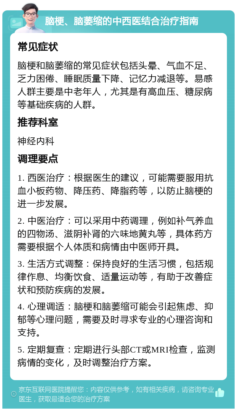 脑梗、脑萎缩的中西医结合治疗指南 常见症状 脑梗和脑萎缩的常见症状包括头晕、气血不足、乏力困倦、睡眠质量下降、记忆力减退等。易感人群主要是中老年人，尤其是有高血压、糖尿病等基础疾病的人群。 推荐科室 神经内科 调理要点 1. 西医治疗：根据医生的建议，可能需要服用抗血小板药物、降压药、降脂药等，以防止脑梗的进一步发展。 2. 中医治疗：可以采用中药调理，例如补气养血的四物汤、滋阴补肾的六味地黄丸等，具体药方需要根据个人体质和病情由中医师开具。 3. 生活方式调整：保持良好的生活习惯，包括规律作息、均衡饮食、适量运动等，有助于改善症状和预防疾病的发展。 4. 心理调适：脑梗和脑萎缩可能会引起焦虑、抑郁等心理问题，需要及时寻求专业的心理咨询和支持。 5. 定期复查：定期进行头部CT或MRI检查，监测病情的变化，及时调整治疗方案。