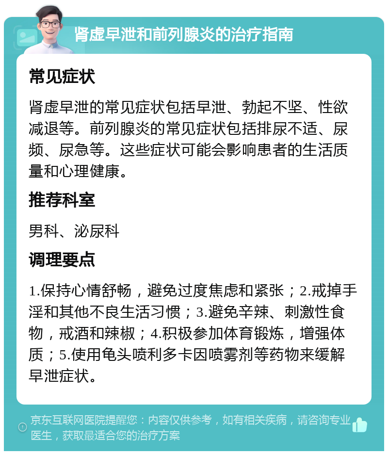 肾虚早泄和前列腺炎的治疗指南 常见症状 肾虚早泄的常见症状包括早泄、勃起不坚、性欲减退等。前列腺炎的常见症状包括排尿不适、尿频、尿急等。这些症状可能会影响患者的生活质量和心理健康。 推荐科室 男科、泌尿科 调理要点 1.保持心情舒畅，避免过度焦虑和紧张；2.戒掉手淫和其他不良生活习惯；3.避免辛辣、刺激性食物，戒酒和辣椒；4.积极参加体育锻炼，增强体质；5.使用龟头喷利多卡因喷雾剂等药物来缓解早泄症状。