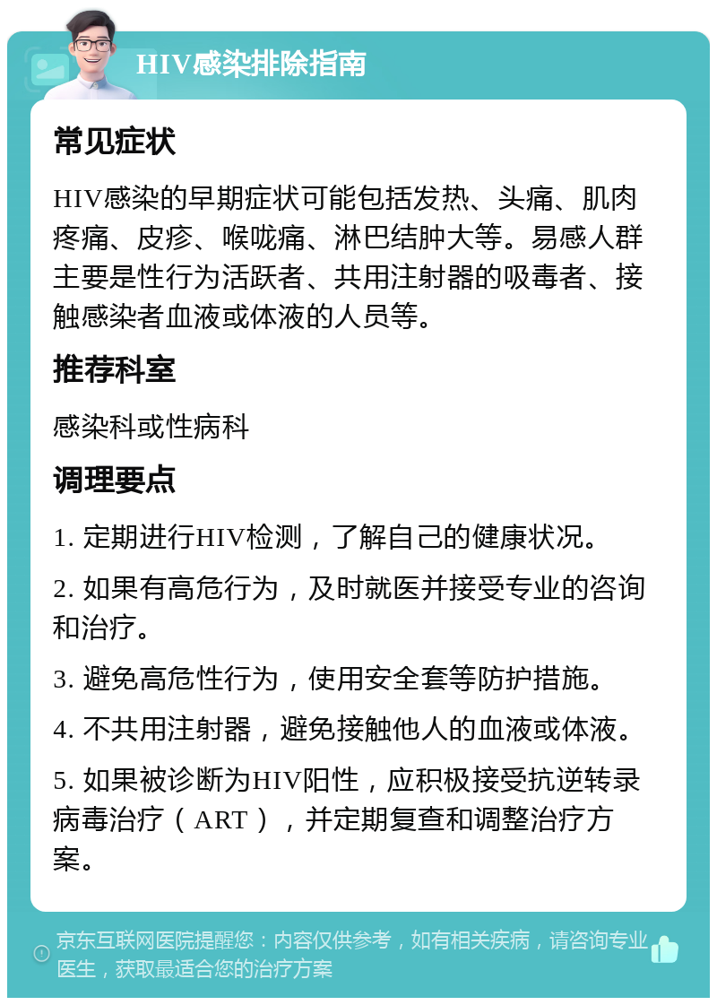 HIV感染排除指南 常见症状 HIV感染的早期症状可能包括发热、头痛、肌肉疼痛、皮疹、喉咙痛、淋巴结肿大等。易感人群主要是性行为活跃者、共用注射器的吸毒者、接触感染者血液或体液的人员等。 推荐科室 感染科或性病科 调理要点 1. 定期进行HIV检测，了解自己的健康状况。 2. 如果有高危行为，及时就医并接受专业的咨询和治疗。 3. 避免高危性行为，使用安全套等防护措施。 4. 不共用注射器，避免接触他人的血液或体液。 5. 如果被诊断为HIV阳性，应积极接受抗逆转录病毒治疗（ART），并定期复查和调整治疗方案。