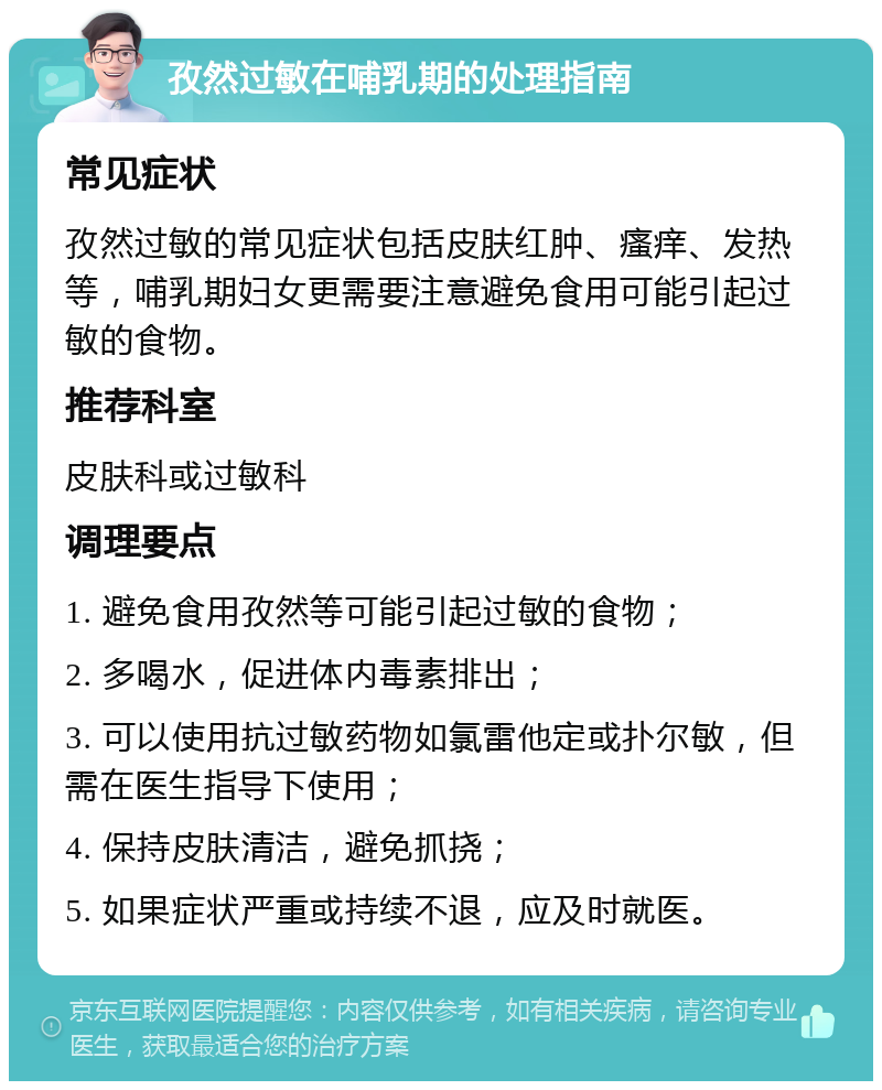 孜然过敏在哺乳期的处理指南 常见症状 孜然过敏的常见症状包括皮肤红肿、瘙痒、发热等，哺乳期妇女更需要注意避免食用可能引起过敏的食物。 推荐科室 皮肤科或过敏科 调理要点 1. 避免食用孜然等可能引起过敏的食物； 2. 多喝水，促进体内毒素排出； 3. 可以使用抗过敏药物如氯雷他定或扑尔敏，但需在医生指导下使用； 4. 保持皮肤清洁，避免抓挠； 5. 如果症状严重或持续不退，应及时就医。