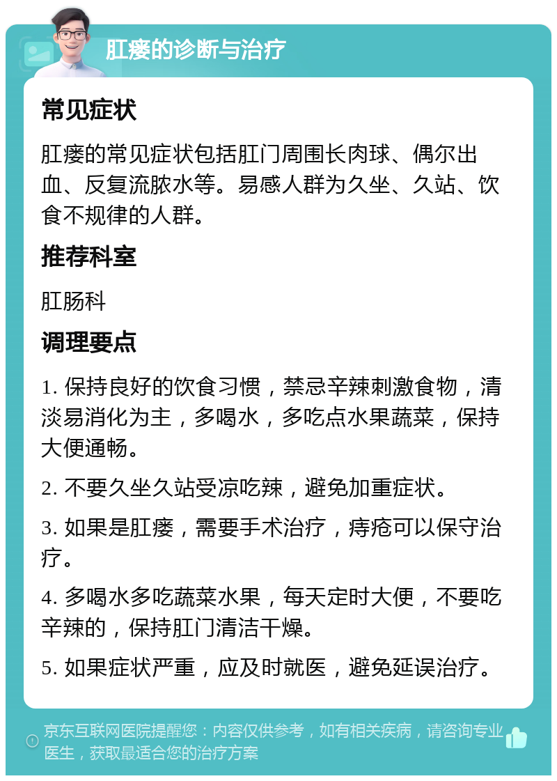 肛瘘的诊断与治疗 常见症状 肛瘘的常见症状包括肛门周围长肉球、偶尔出血、反复流脓水等。易感人群为久坐、久站、饮食不规律的人群。 推荐科室 肛肠科 调理要点 1. 保持良好的饮食习惯，禁忌辛辣刺激食物，清淡易消化为主，多喝水，多吃点水果蔬菜，保持大便通畅。 2. 不要久坐久站受凉吃辣，避免加重症状。 3. 如果是肛瘘，需要手术治疗，痔疮可以保守治疗。 4. 多喝水多吃蔬菜水果，每天定时大便，不要吃辛辣的，保持肛门清洁干燥。 5. 如果症状严重，应及时就医，避免延误治疗。